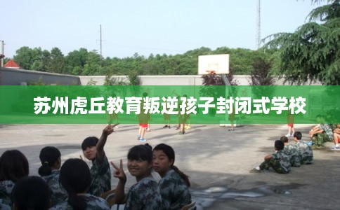 苏州虎丘教育叛逆孩子封闭式学校 苏州虎丘教育叛逆孩子封闭式学校