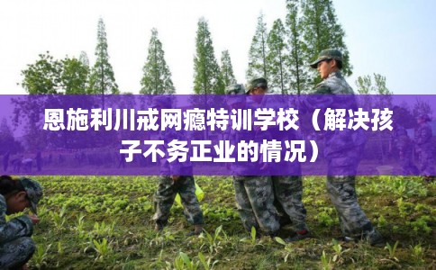 恩施利川戒网瘾特训学校(解决孩子不务正业的情况) 恩施利川戒网瘾特训学校(解决孩子不务正业的情况)