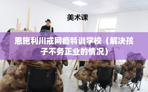 恩施利川戒网瘾特训学校（解决孩子不务正业的情况）