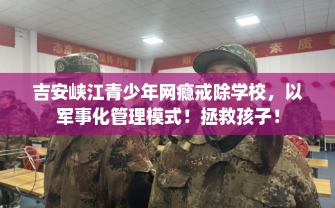吉安峡江青少年网瘾戒除学校，以军事化管理模式！拯救孩子！