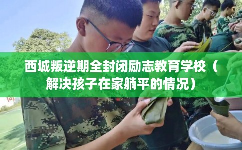西城叛逆期全封闭励志教育学校(解决孩子在家躺平的情况) 西城叛逆期全封闭励志教育学校(解决孩子在家躺平的情况)