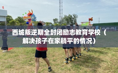 西城叛逆期全封闭励志教育学校（解决孩子在家躺平的情况）