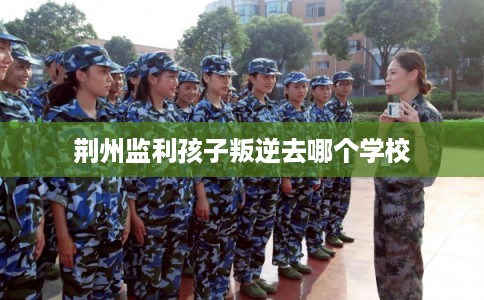 荆州监利孩子叛逆去哪个学校