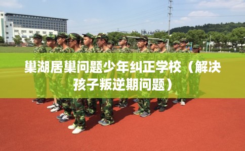 巢湖居巢问题少年纠正学校（解决孩子叛逆期问题）