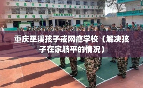 重庆巫溪孩子戒网瘾学校（解决孩子在家躺平的情况）
