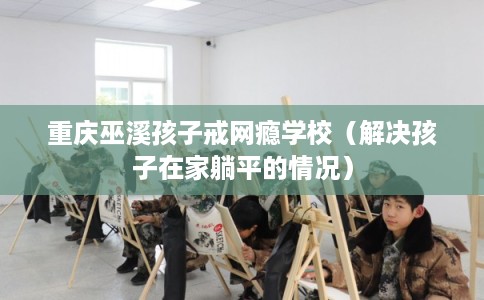 重庆巫溪孩子戒网瘾学校（解决孩子在家躺平的情况）