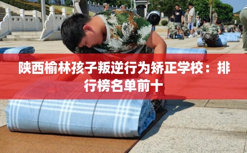 陕西榆林孩子叛逆行为矫正学校：排行榜名单前十