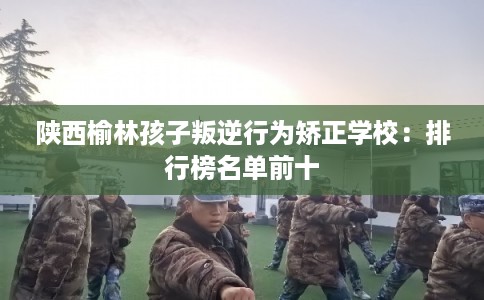 陕西榆林孩子叛逆行为矫正学校：排行榜名单前十