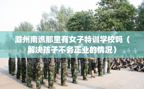 滁州南谯那里有女子特训学校吗（解决孩子不务正业的情况）