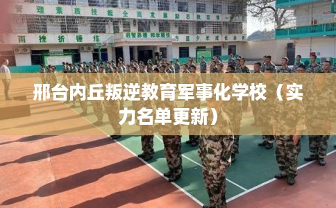 邢台内丘叛逆教育军事化学校（实力名单更新）