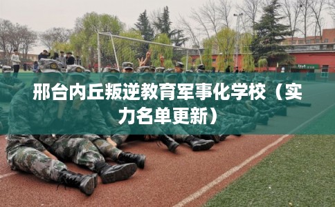 邢台内丘叛逆教育军事化学校（实力名单更新）