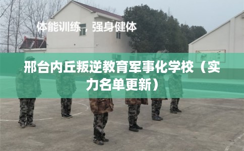 邢台内丘叛逆教育军事化学校（实力名单更新）