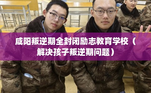 咸阳叛逆期全封闭励志教育学校（解决孩子叛逆期问题）
