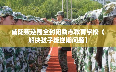 咸阳叛逆期全封闭励志教育学校（解决孩子叛逆期问题）