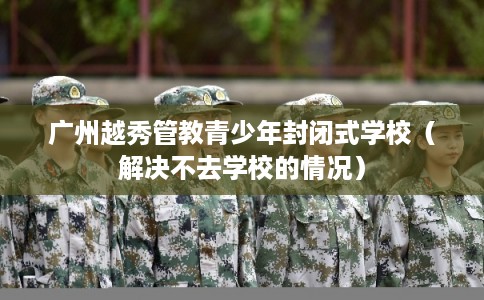 广州越秀管教青少年封闭式学校（解决不去学校的情况）