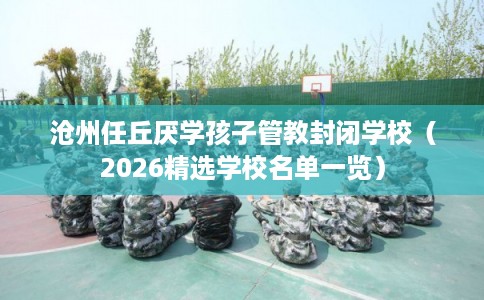 沧州任丘厌学孩子管教封闭学校(2026精选学校名单一览) 沧州任丘厌学孩子管教封闭学校(2026精选学校名单一览)
