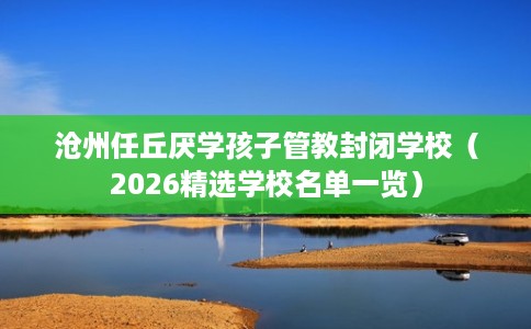 沧州任丘厌学孩子管教封闭学校(2026精选学校名单一览) 沧州任丘厌学孩子管教封闭学校(2026精选学校名单一览)