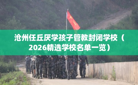 沧州任丘厌学孩子管教封闭学校（2026精选学校名单一览）