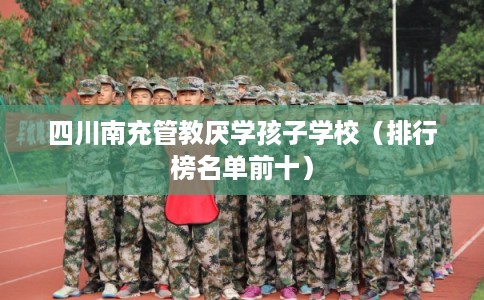 四川南充管教厌学孩子学校(排行榜名单前十) 四川南充管教厌学孩子学校(排行榜名单前十)