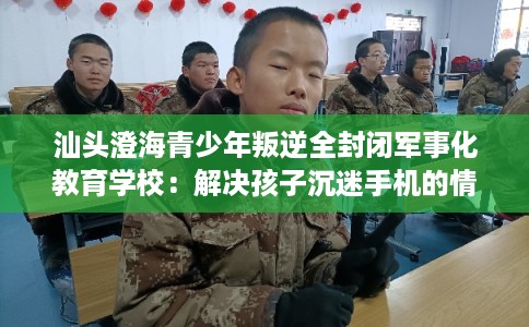 汕头澄海青少年叛逆全封闭军事化教育学校：解决孩子沉迷手机的情况