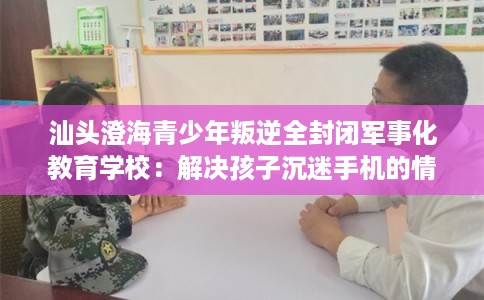 汕头澄海青少年叛逆全封闭军事化教育学校：解决孩子沉迷手机的情况