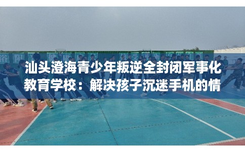 汕头澄海青少年叛逆全封闭军事化教育学校：解决孩子沉迷手机的情况