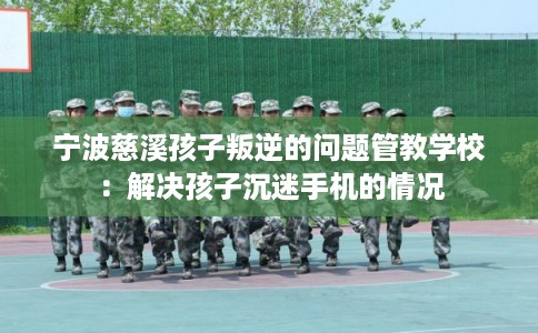 宁波慈溪孩子叛逆的问题管教学校：解决孩子沉迷手机的情况