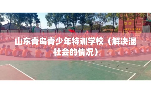 山东青岛青少年特训学校（解决混社会的情况）