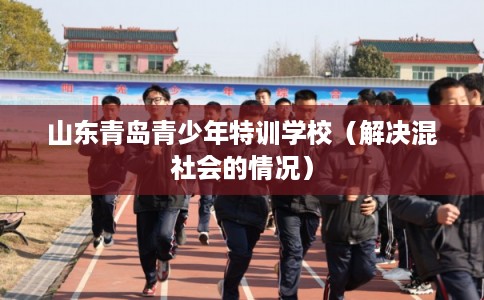 山东青岛青少年特训学校（解决混社会的情况）