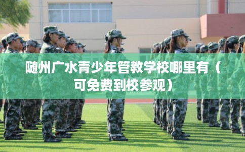 随州广水青少年管教学校哪里有(可免费到校参观) 随州广水青少年管教学校哪里有(可免费到校参观)