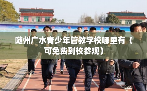 随州广水青少年管教学校哪里有（可免费到校参观）