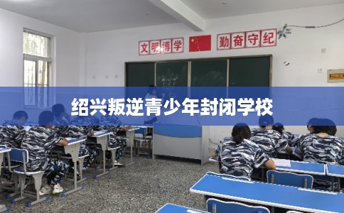 绍兴叛逆青少年封闭学校 绍兴叛逆青少年封闭学校