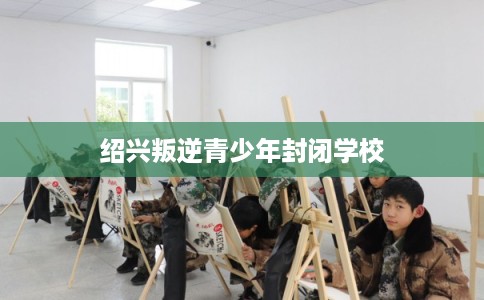 绍兴叛逆青少年封闭学校