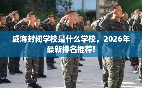 威海封闭学校是什么学校,2026年最新排名推荐! 威海封闭学校是什么学校,2026年最新排名推荐!