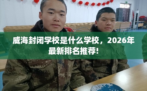 威海封闭学校是什么学校，2026年最新排名推荐!
