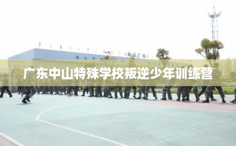 广东中山特殊学校叛逆少年训练营