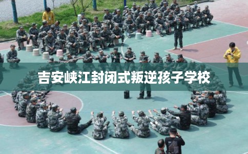 吉安峡江封闭式叛逆孩子学校 吉安峡江封闭式叛逆孩子学校