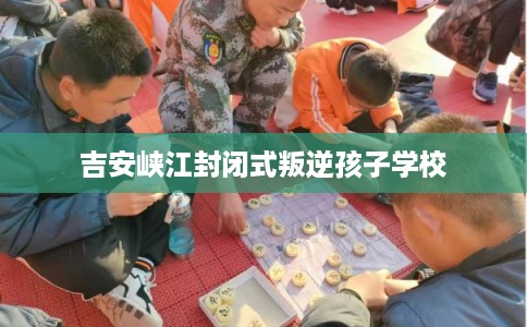 吉安峡江封闭式叛逆孩子学校