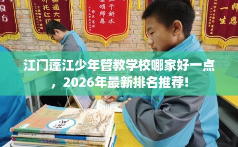 江门蓬江少年管教学校哪家好一点,2026年最新排名推荐! 江门蓬江少年管教学校哪家好一点,2026年最新排名推荐!
