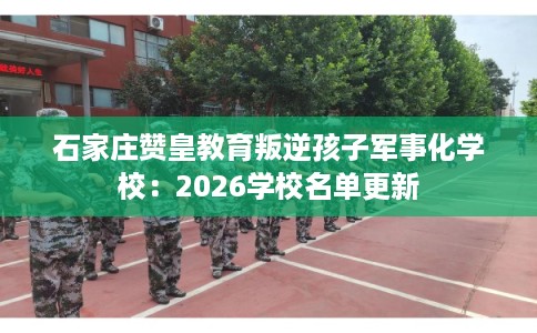 石家庄赞皇教育叛逆孩子军事化学校：2026学校名单更新