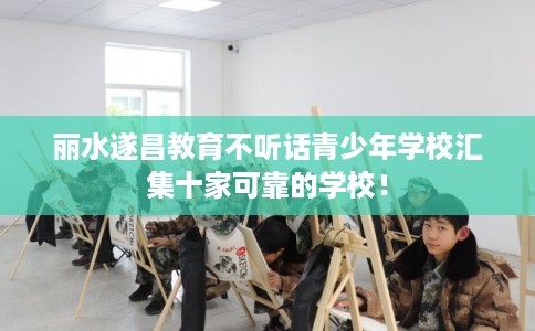 丽水遂昌教育不听话青少年学校汇集十家可靠的学校！