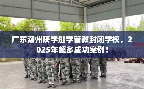 广东潮州厌学逃学管教封闭学校，2025年超多成功案例！