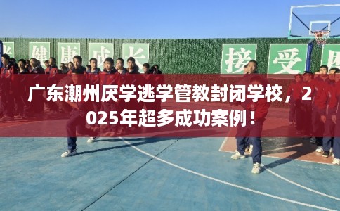 广东潮州厌学逃学管教封闭学校，2025年超多成功案例！