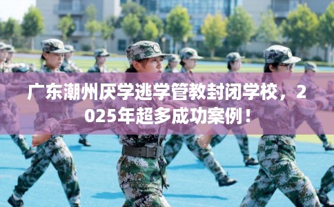 广东潮州厌学逃学管教封闭学校，2025年超多成功案例！