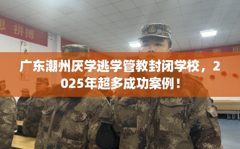 广东潮州厌学逃学管教封闭学校，2025年超多成功案例！