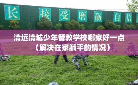 清远清城少年管教学校哪家好一点（解决在家躺平的情况）