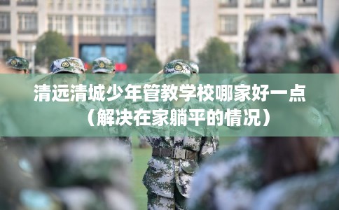 清远清城少年管教学校哪家好一点（解决在家躺平的情况）