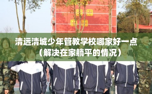 清远清城少年管教学校哪家好一点（解决在家躺平的情况）