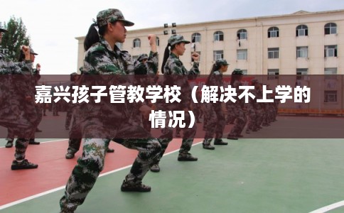 嘉兴孩子管教学校(解决不上学的情况) 嘉兴孩子管教学校(解决不上学的情况)