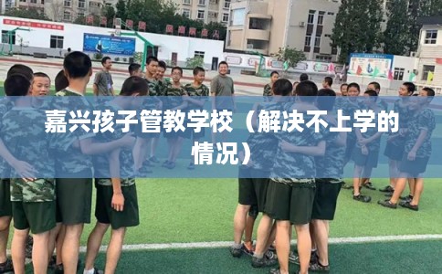 嘉兴孩子管教学校（解决不上学的情况）